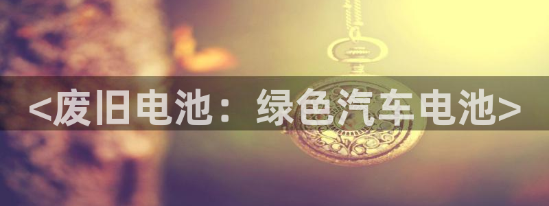 优发国际手机app下载安装官网：<废旧电池：绿色汽车电池>